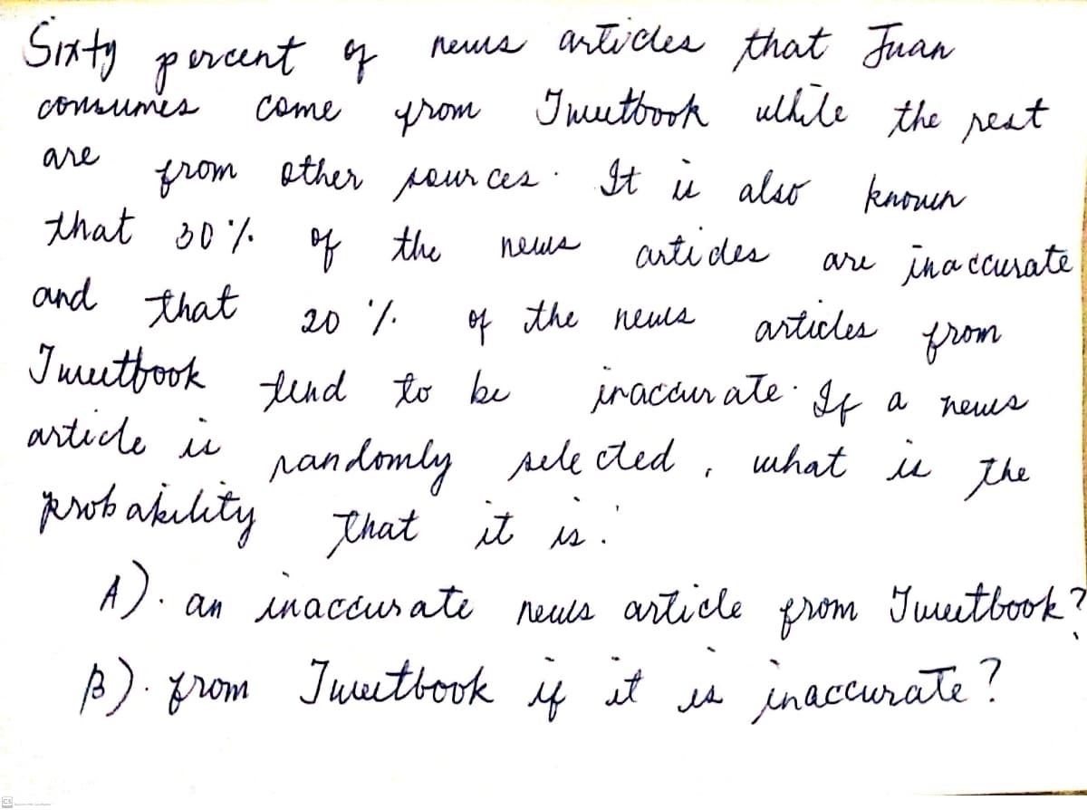 Siaty percent q
neus artucles that Juan
comsumes
come
prom Iuuetoook ulhile the reut
are
from ether pour ces · It u also knoun
that s0% o the
and that
Iuutfook
articde is
neus
arti des
are ina ccurate
20 7.
of the neuls
articles
from
iracan ate I4 a
tind to be
heus
randomly sele ded
perot akelity that it s.
what iu
the
A). an e neuls article prom Juutbook?
inaccurate
moard
A). grom Juuittok if t u inaccurate?
