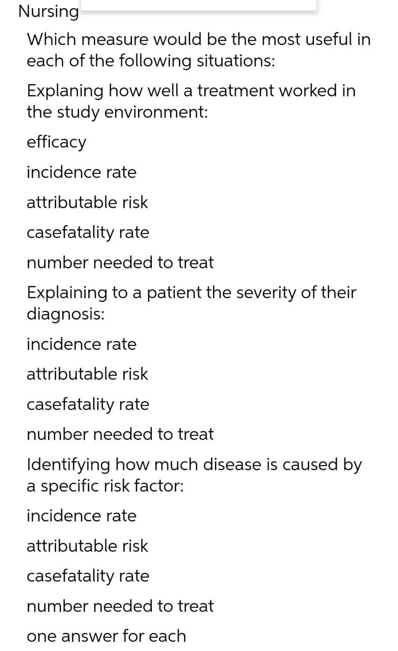 Nursing
Which measure would be the most useful in
each of the following situations:
Explaning how well a treatment worked in
the study environment:
efficacy
incidence rate
attributable risk
casefatality rate
number needed to treat
Explaining to a patient the severity of their
diagnosis:
incidence rate
attributable risk
casefatality rate
number needed to treat
Identifying how much disease is caused by
a specific risk factor:
incidence rate
attributable risk
casefatality rate
number needed to treat
one answer for each
