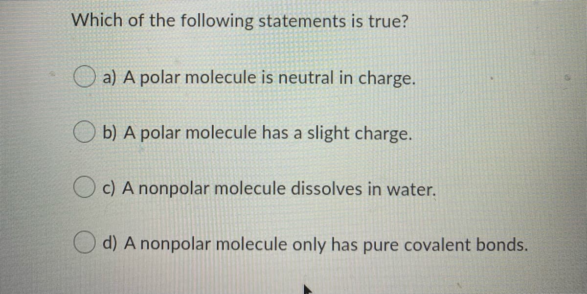 Which of the following statements is true?
O a) A polar molecule is neutral in charge.
b) A polar molecule has a slight charge.
c) A nonpolar molecule dissolves in water.
d) A nonpolar molecule only has pure covalent bonds.
