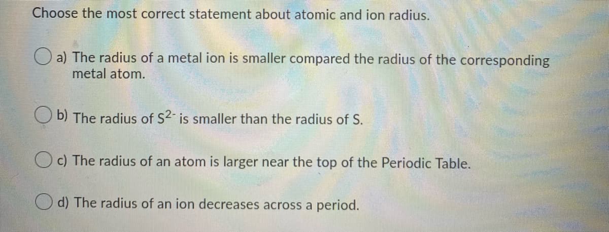 Choose the most correct statement about atomic and ion radius.
O a) The radius of a metal ion is smaller compared the radius of the corresponding
metal atom.
O b) The radius of S2 is smaller than the radius of S.
O c) The radius of an atom is larger near the top of the Periodic Table.
O d) The radius of an ion decreases across a period.
