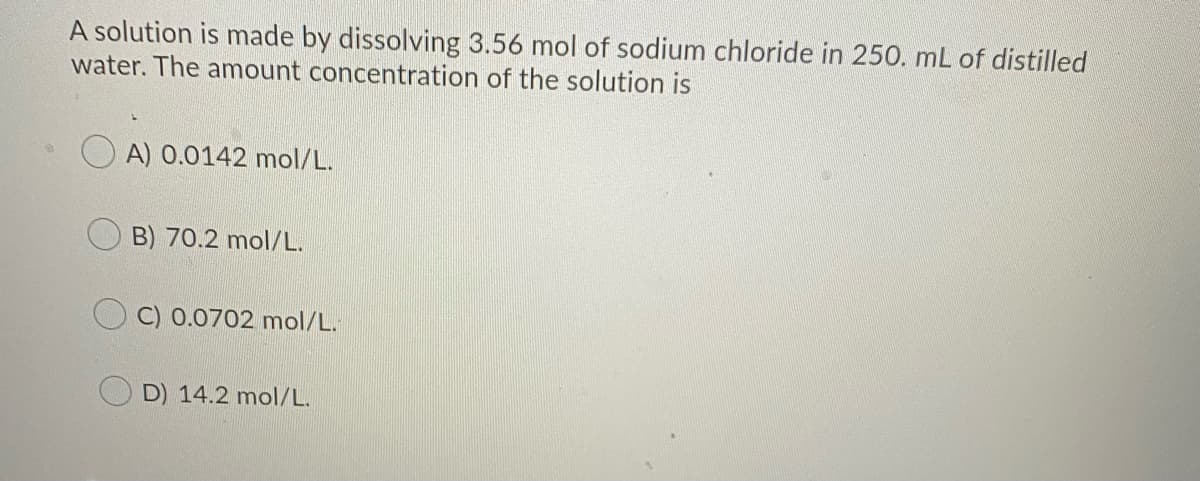 A solution is made by dissolving 3.56 mol of sodium chloride in 250. mL of distilled
water. The amount concentration of the solution is
A) 0.0142 mol/L.
B) 70.2 mol/L.
O C) 0.0702 mol/L.
D) 14.2 mol/L.
