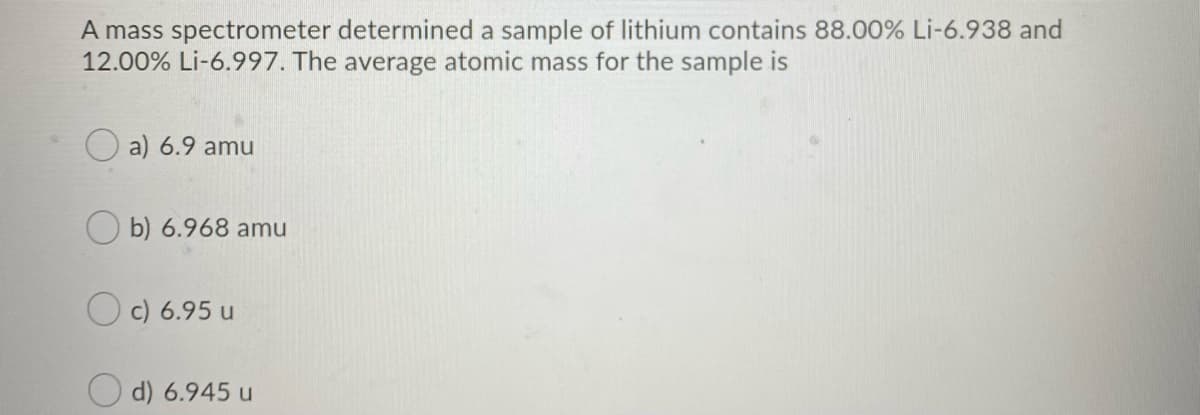 A mass spectrometer determined a sample of lithium contains 88.00% Li-6.938 and
12.00% Li-6.997. The average atomic mass for the sample is
O a) 6.9 amu
O b) 6.968 amu
O c) 6.95 u
d) 6.945 u
