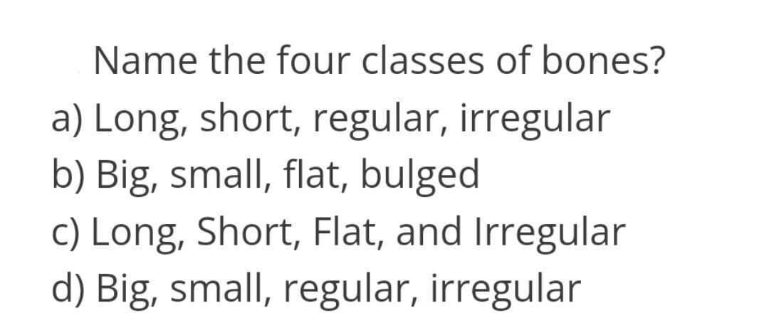 Name the four classes of bones?
a) Long, short, regular, irregular
b) Big, small, flat, bulged
c) Long, Short, Flat, and Irregular
d) Big, small, regular, irregular
