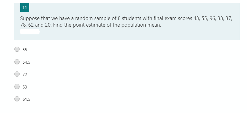 11
Suppose that we have a random sample of 8 students with final exam scores 43, 55, 96, 33, 37,
78, 62 and 20. Find the point estimate of the population mean.
55
54.5
72
53
61.5
