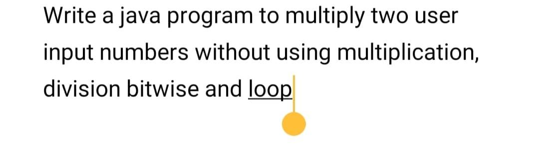 Write a java program to multiply two user
input numbers without using multiplication,
division bitwise and loop
