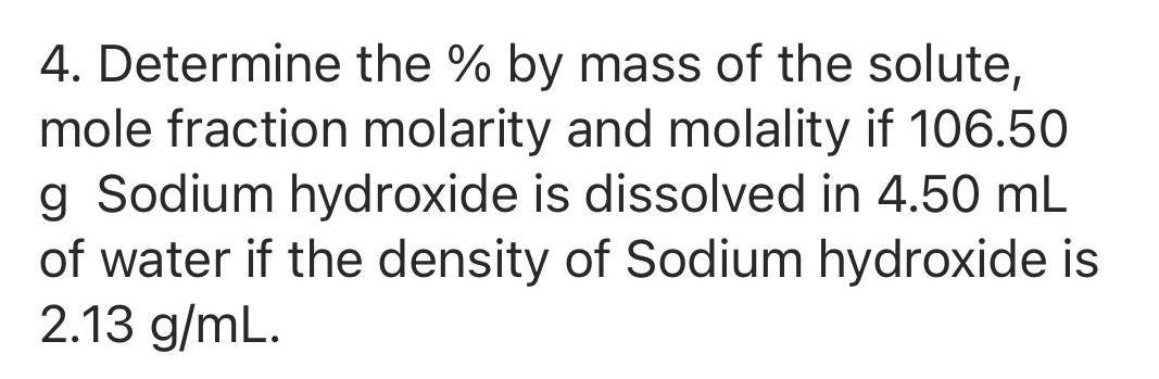 4. Determine the % by mass of the solute,
mole fraction molarity and molality if 106.50
g Sodium hydroxide is dissolved in 4.50 mL
of water if the density of Sodium hydroxide is
2.13 g/mL.
