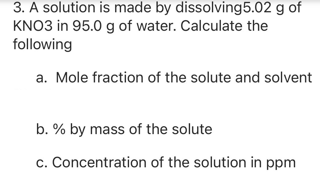 3. A solution is made by dissolving5.02 g of
KNO3 in 95.0 g of water. Calculate the
following
a. Mole fraction of the solute and solvent
b. % by mass of the solute
c. Concentration of the solution in ppm
