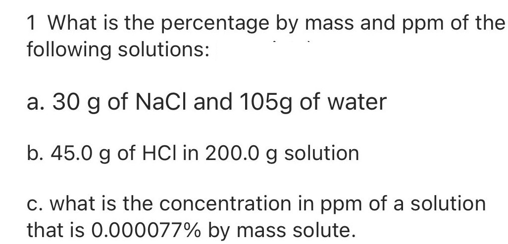 1 What is the percentage by mass and ppm of the
following solutions:
a. 30 g of NaCl and 105g of water
b. 45.0 g of HCI in 200.0 g solution
c. what is the concentration in ppm of a solution
that is 0.000077% by mass solute.
