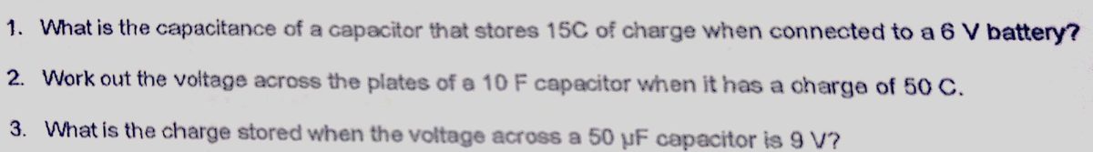 1. What is the capacitance of a capacitor that stores 15C of charge when connected to a 6
battery?
2. Work out the voltage across the plates of a 10 F capacitor when it has a charge of 50 C.
3. What is the charge stored when the voltage across a 50 µF capacitor is 9 V?
