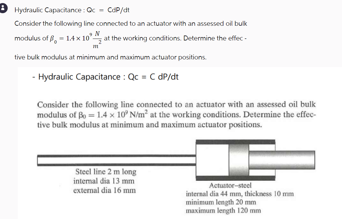 8 Hydraulic Capacitance: Qc
=
CdP/dt
Consider the following line connected to an actuator with an assessed oil bulk
modulus of B = 1.4 x 101
9 N
2
m
at the working conditions. Determine the effec-
tive bulk modulus at minimum and maximum actuator positions.
- Hydraulic Capacitance: Qc = C dP/dt
Consider the following line connected to an actuator with an assessed oil bulk
modulus of Bo=1.4 x 109 N/m² at the working conditions. Determine the effec-
tive bulk modulus at minimum and maximum actuator positions.
Steel line 2 m long
internal dia 13 mm
external dia 16 mm
Actuator-steel
internal dia 44 mm, thickness 10 mm
minimum length 20 mm
maximum length 120 mm