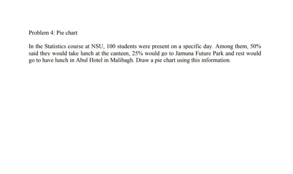 Problem 4: Pie chart
In the Statistics course at NSU, 100 students were present on a specific day. Among them, 50%
said they would take lunch at the canteen, 25% would go to Jamuna Future Park and rest would
go to have lunch in Abul Hotel in Malibagh. Draw a pie chart using this information.
