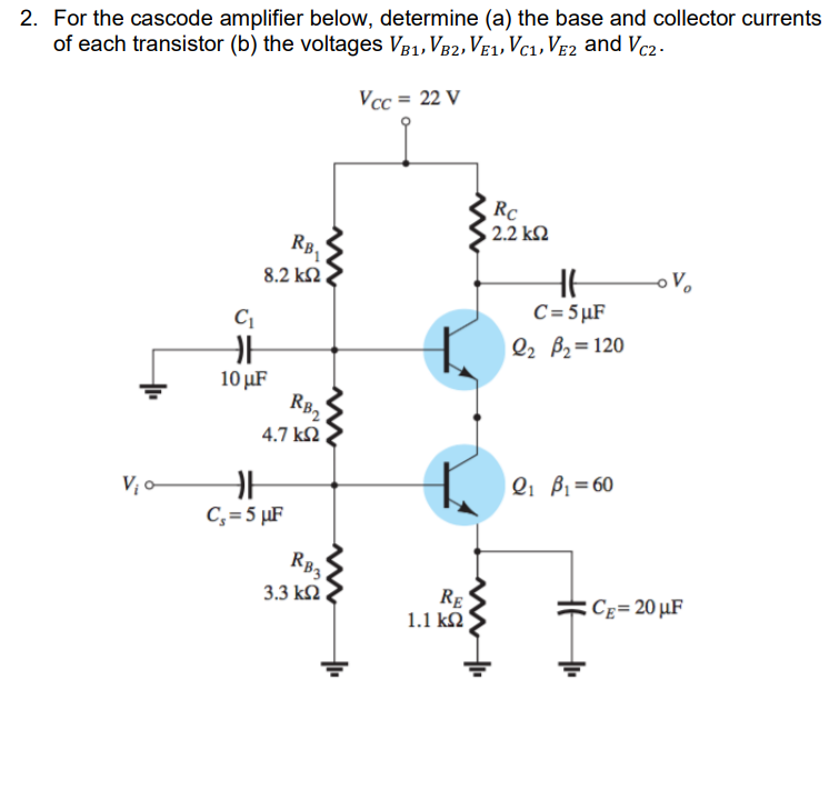 2. For the cascode amplifier below, determine (a) the base and collector currents
of each transistor (b) the voltages VB1, VB2, VE1, Vc1, Ve2 and Vc2 -
Vcc = 22 V
RC
2.2 k2
RB,
8.2 k2,
C=5µF
Q2 B2=120
10 µF
RB2
4.7 k2.
Q1 B1=60
C,= 5 µF
RB3
Cg= 20 µF
Rg
1.1 k2
3.3 k2.
