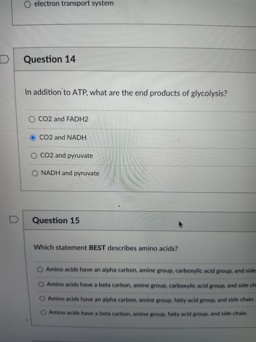 O electron transport system
Question 14
In addition to ATP, what are the end products of glycolysis?
CO2 and FADH2
CO2 and NADH
CO2 and pyruvate
O NADH and pyruvate
Question 15
Which statement BEST describes amino acids?
O Amino acids have an alpha carbon, amine group, carboxylic acid group, and side
Amino acids have a beta carbon, amine group, carboxylic acid group, and side ch-
O Amino acids have an alpha carbon, amine group, fatty acid group, and side chain.
O Amino acids have a beta carbon, amine group, fatty acid group, and side chain.
