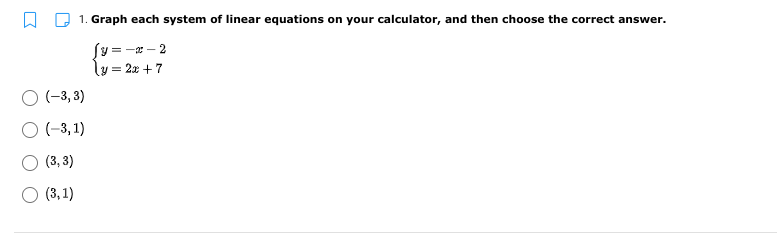 1. Graph each system of linear equations on your calculator, and then choose the correct answer.
Sy = -x – 2
ly = 2x +7
O (-3, 3)
O (-3, 1)
O (3, 3)
O (3, 1)
