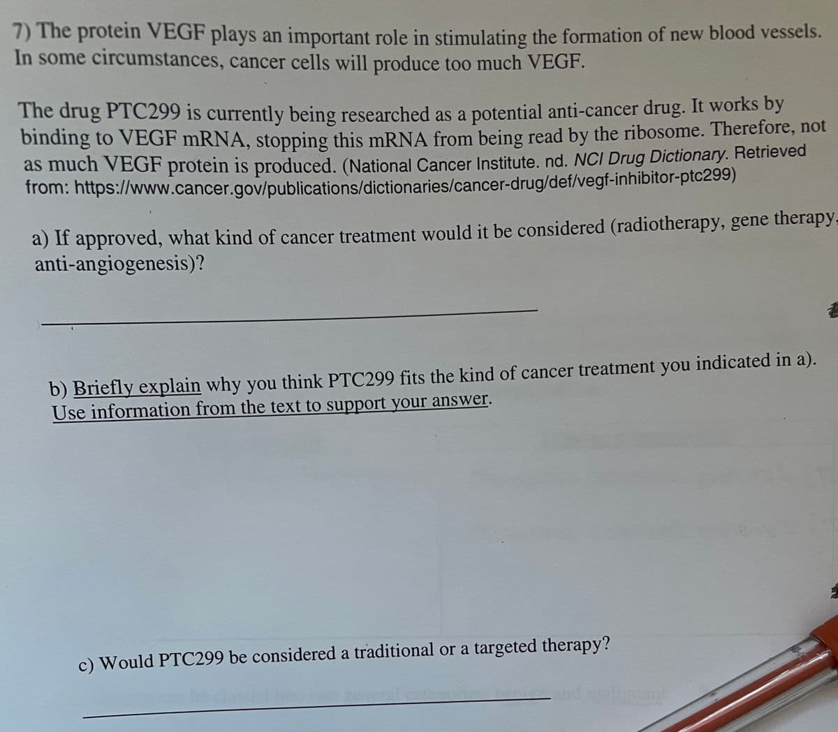 7) The protein VEGF plays an important role in stimulating the formation of new blood vessels.
In some circumstances, cancer cells will produce too much VEGF.
The drug PTC299 is currently being researched as a potential anti-cancer drug. It works by
binding to VEGF mRNA, stopping this mRNA from being read by the ribosome. Therefore, not
as much VEGF protein is produced. (National Cancer Institute. nd. NCI Drug Dictionary. Retrieved
from: https://www.cancer.gov/publications/dictionaries/cancer-drug/def/vegf-inhibitor-ptc299)
a) If approved, what kind of cancer treatment would it be considered (radiotherapy, gene therapy.
anti-angiogenesis)?
b) Briefly explain why you think PTC299 fits the kind of cancer treatment you indicated in a).
Use information from the text to support your answer.
c) Would PTC299 be considered a traditional or a targeted therapy?
