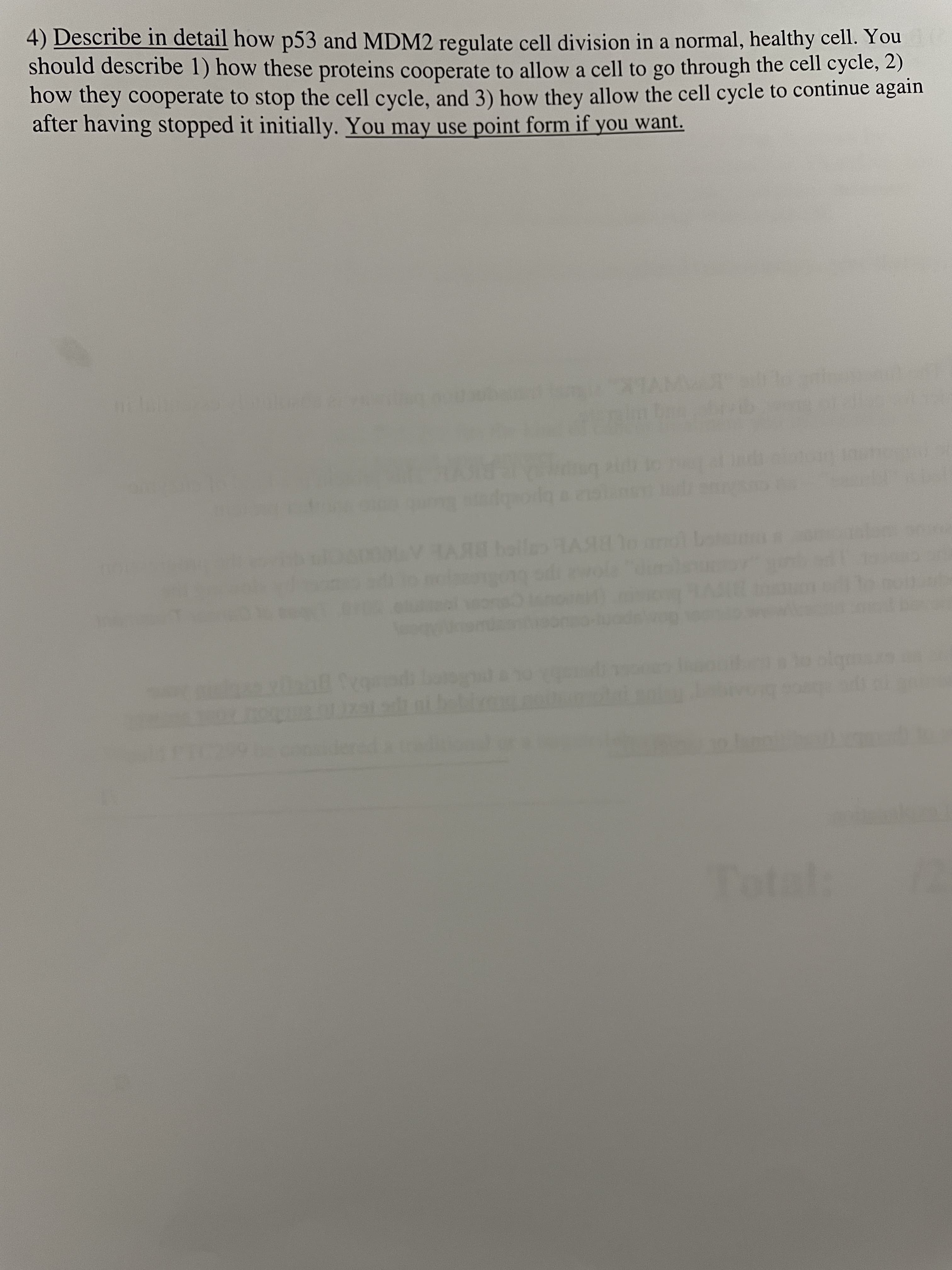 4) Describe in detail how p53 and MDM2 regulate cell division in a normal, healthy cell. You
should describe 1) how these proteins cooperate to allow a cell to go through the cell cycle, 2)
how they cooperate to stop the cell cycle, and 3) how they allow the cell cycle to continue again
after having stopped it initially. You may use point form if you want.
