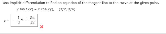 Use implicit differentiation to find an equation of the tangent line to the curve at the given point
y sin(12x) = x cos(2y),
( π/2, π/4 )
