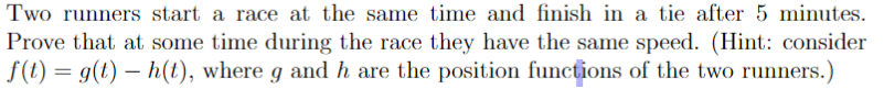 Two runners start a race at the same time and finish in a tie after 5 minutes.
Prove that at some time during the race they have the same speed. (Hint: consider
f(t) = g(t) – h(t), where g and h are the position functions of the two runners.)
