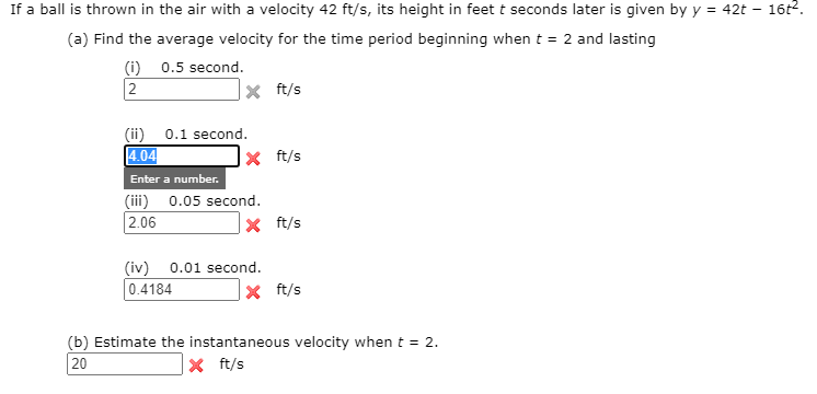 If a ball is thrown in the air with a velocity 42 ft/s, its height in feet t seconds later is given by y = 42t
16t2.
(a) Find the average velocity for the time period beginning when t = 2 and lasting
(i) 0.5 second.
2
|× ft/s
(ii) 0.1 second.
4.04
Enter a number.
(iii) 0.05 second.
|2.06
x ft/s
|× ft/s
(iv) 0.01 second.
0.4184
|× ft/s
(b) Estimate the instantaneous velocity when t = 2.
20
|× ft/s
