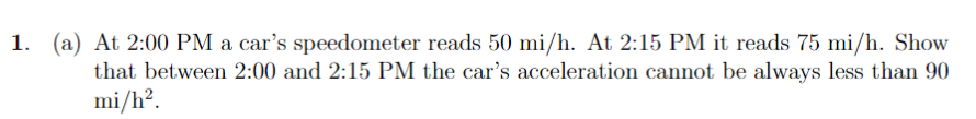 1. (a) At 2:00 PM a car's speedometer reads 50 mi/h. At 2:15 PM it reads 75 mi/h. Show
that between 2:00 and 2:15 PM the car's acceleration cannot be always less than 90
mi/h?.
