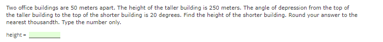 Two office buildings are 50 meters apart. The height of the taller building is 250 meters. The angle of depression from the top of
the taller building to the top of the shorter building is 20 degrees. Find the height of the shorter building. Round your answer to the
nearest thousandth. Type the number only.
height =
