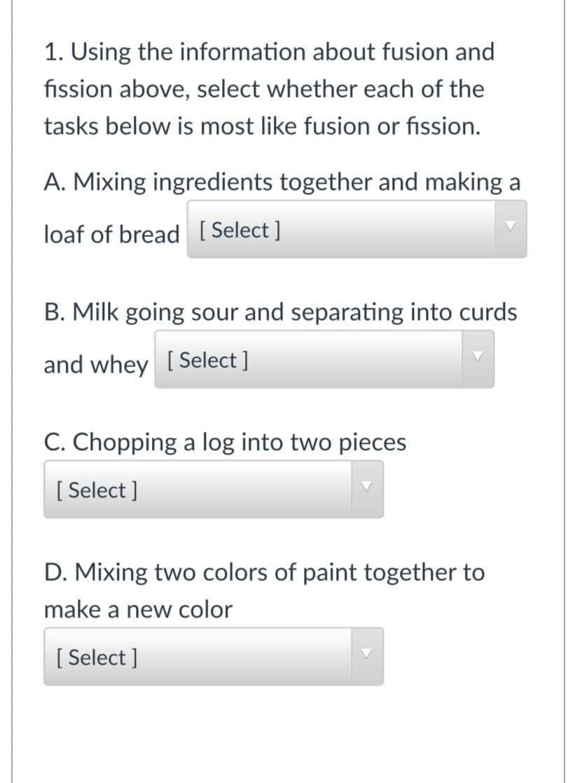1. Using the information about fusion and
fission above, select whether each of the
tasks below is most like fusion or fission.
A. Mixing ingredients together and making a
loaf of bread [ Select ]
B. Milk going sour and separating into curds
and whey [Select ]
C. Chopping a log into two pieces
[ Select ]
D. Mixing two colors of paint together to
make a new color
[ Select ]
