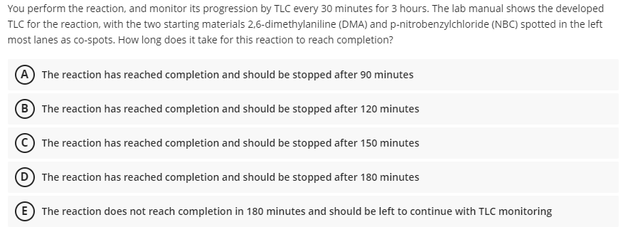 You perform the reaction, and monitor its progression by TLC every 30 minutes for 3 hours. The lab manual shows the developed
TLC for the reaction, with the two starting materials 2,6-dimethylaniline (DMA) and p-nitrobenzylchloride (NBC) spotted in the left
most lanes as co-spots. How long does it take for this reaction to reach completion?
(A) The reaction has reached completion and should be stopped after 90 minutes
B The reaction has reached completion and should be stopped after 120 minutes
C) The reaction has reached completion and should be stopped after 150 minutes
D) The reaction has reached completion and should be stopped after 180 minutes
E The reaction does not reach completion in 180 minutes and should be left to continue with TLC monitoring