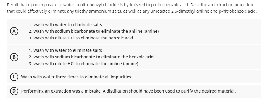 Recall that upon exposure to water, p-nitrobenzyl chloride is hydrolyzed to p-nitrobenzoic acid. Describe an extraction procedure
that could effectively eliminate any triethylammonium salts, as well as any unreacted 2,6-dimethyl aniline and p-nitrobenzoic acid.
A
(B)
1. wash with water to eliminate salts
2. wash with sodium bicarbonate to eliminate the aniline (amine)
3. wash with dilute HCI to eliminate the benzoic acid
1. wash with water to eliminate salts
2. wash with sodium bicarbonate to eliminate the benzoic acid
3. wash with dilute HCI to eliminate the aniline (amine)
Wash with water three times to eliminate all impurities.
D) Performing an extraction was a mistake. A distillation should have been used to purify the desired material.