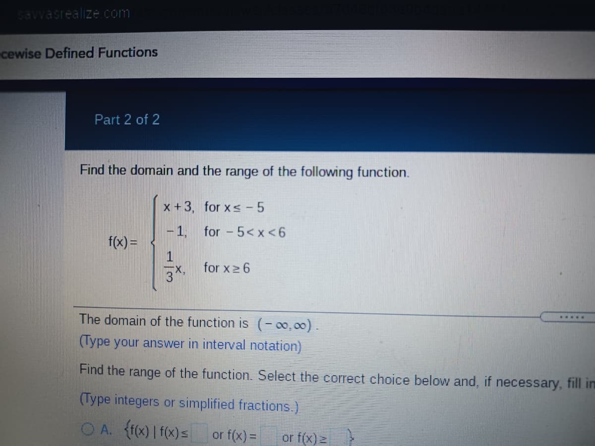 savvasrealize.com
cewise Defined Functions
Part 2 of 2
Find the domain and the range of the following function.
x +3, for xs- 5
-1,
for - 5< x <6
f(x) =
for x2 6
The domain of the function is (-00,00).
.....
(Type your answer in interval notation)
Find the range of the function. Select the coIrect choice below and, if necessary, fill in
(Type integers or simplified fractions.)
O A. (f(x)| f(x)=
or f(x) =
or f(x) 2
