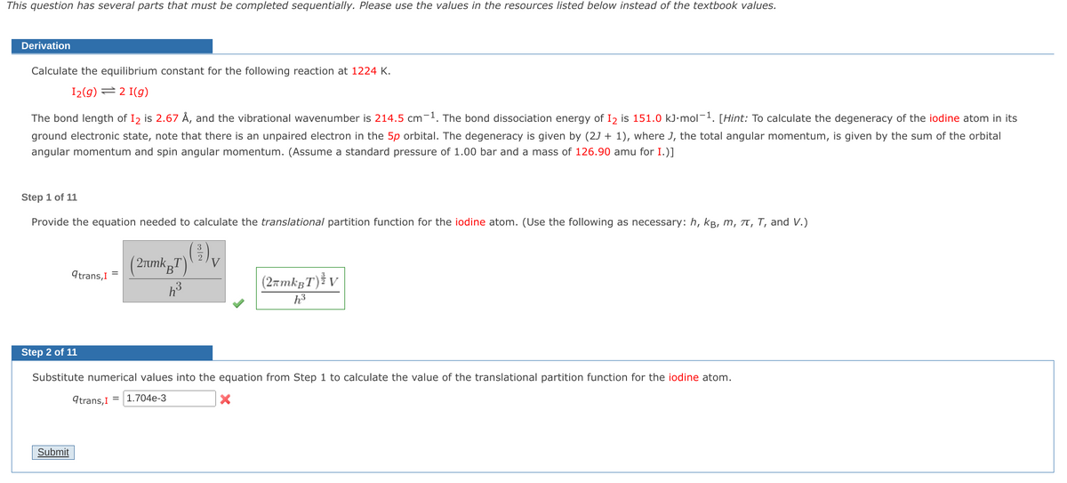 This question has several parts that must be completed sequentially. Please use the values in the resources listed below instead of the textbook values.
Derivation
Calculate the equilibrium constant for the following reaction at 1224 K.
12(g) = 2 I(g)
The bond length of I₂ is 2.67 Å, and the vibrational wavenumber is 214.5 cm-1. The bond dissociation energy of I₂ is 151.0 kJ.mol-¹. [Hint: To calculate the degeneracy of the iodine atom in its
ground electronic state, note that there is an unpaired electron in the 5p orbital. The degeneracy is given by (2J + 1), where J, the total angular momentum, is given by the sum of the orbital
angular momentum and spin angular momentum. (Assume a standard pressure of 1.00 bar and a mass of 126.90 amu for I.)]
Step 1 of 11
Provide the equation needed to calculate the translational partition function for the iodine atom. (Use the following as necessary: h, kB, m, π, T, and V.)
(2лmkT)
(³) v
V
B
qtrans, I
=
(2πmkBT) V
h³
h³
Step 2 of 11
Substitute numerical values into the equation from Step 1 to calculate the value of the translational partition function for the iodine atom.
qtrans, I = 1.704e-3
Submit