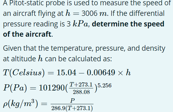 A Pitot-static probe is used to measure the speed of
an aircraft flying at h = 3006 m. If the differential
pressure reading is 3 kPa, determine the speed
of the aircraft.
Given that the temperature, pressure, and density
at altitude h can be calculated as:
T(Celsius) = 15.04 – 0.00649 x h
T+273.1 \5.256
P(Pa) = 101290(
288.08
P
p(kg/m³) =
286.9(T+273.1)

