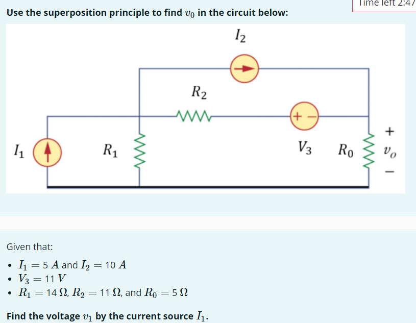 Use the superposition principle to find in the circuit below:
12
R₂
1₁
R₁
Given that:
I₁ = 5 A and I₂ = 10 A
V3 = 11 V
R₁ = 14, R₂ = 11, and Ro=50
Find the voltage v₁ by the current source I₁.
●
V3
Ro
Time left 2:47
1 +
Vo