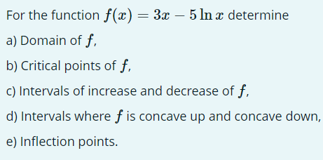 For the function f(x) = 3x − 5 ln x determine
a) Domain of f,
b) Critical points of f,
c) Intervals of increase and decrease of f,
d) Intervals where f is concave up and concave down,
e) Inflection points.