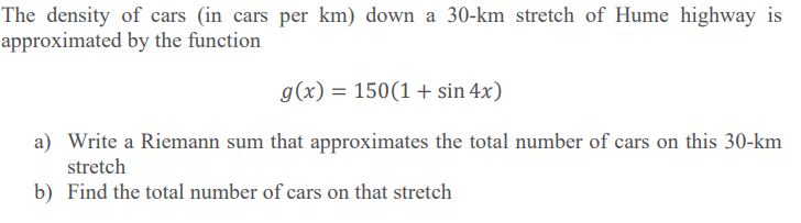 The density of cars (in cars per km) down a 30-km stretch of Hume highway is
approximated by the function
g(x) = 150(1+ sin 4x)
a) Write a Riemann sum that approximates the total number of cars on this 30-km
stretch
b) Find the total number of cars on that stretch