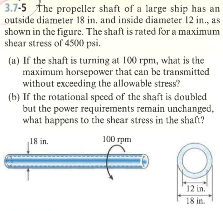 3.7-5 The propeller shaft of a large ship has an
outside diameter 18 in. and inside diameter 12 in., as
shown in the figure. The shaft is rated for a maximum
shear stress of 4500 psi.
(a) If the shaft is turning at 100 rpm, what is the
maximum horsepower that can be transmitted
without exceeding the allowable stress?
(b) If the rotational speed of the shaft is doubled
but the power requirements remain unchanged,
what happens to the shear stress in the shaft?
18 in.
100 rpm
12 in.
18 in.
