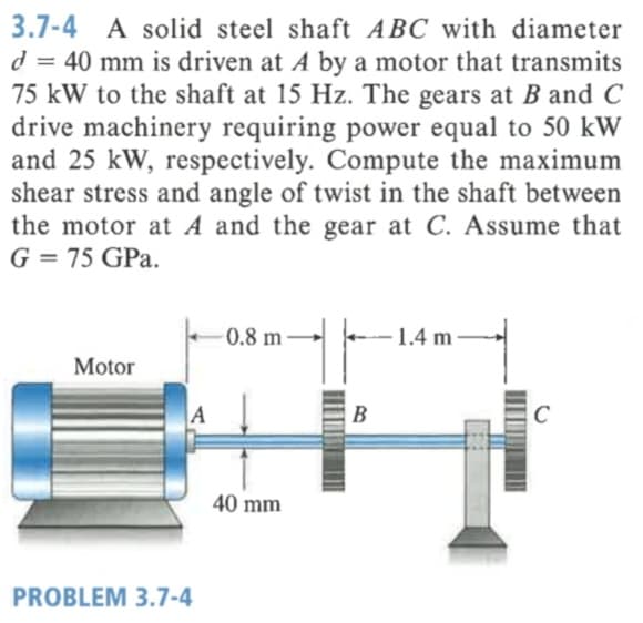 3.7-4
A solid steel shaft ABC with diameter
d = 40 mm is driven at A by a motor that transmits
75 kW to the shaft at 15 Hz. The gears at B and C
drive machinery requiring power equal to 50 kW
and 25 kW, respectively. Compute the maximum
shear stress and angle of twist in the shaft between
the motor at A and the gear at C. Assume that
G = 75 GPa.
0.8 m
1.4 m
Motor
A
B
40 mm
PROBLEM 3.7-4
