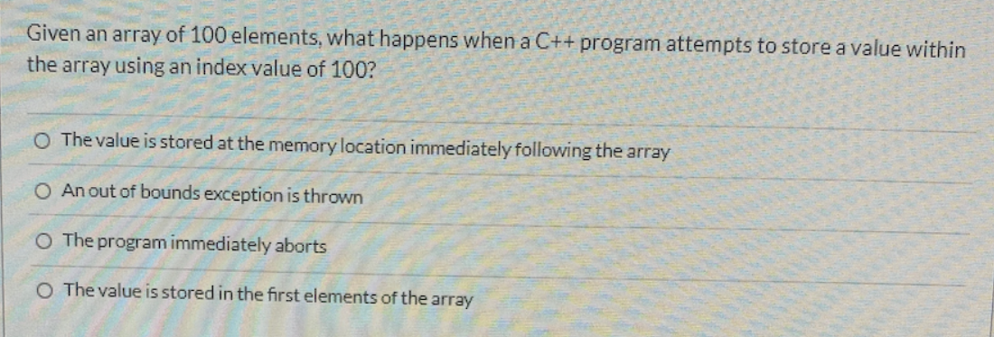 Given an array of 100 elements, what happens when a C++ program attempts to store a value within
the array using an index value of 100?
O The value is stored at the memory location immediately following the array
O An out of bounds exception is thrown
O The program immediately aborts
O The value is stored in the first elements of the array
