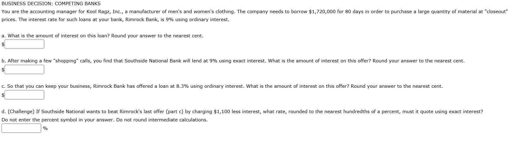 u are the accounting manager for Kool Ragz, Inc., a manufacturer of men's and women's clothing. The company needs to borrow $1,720,000 for 80 days in order to purchase a large quantity of material at "close
ces. The interest rate for such loans at your bank, Rimrock Bank, is 9% using ordinary interest.
What is the amount of interest on this loan? Round your answer to the nearest cent.
After making a few "shopping" calls, you find that Southside National Bank will lend at 9% using exact interest. What is the amount of interest on this offer? Round your answer to the nearest cent.
So that you can keep your business, Rimrock Bank has offered a loan at 8.3% using ordinary interest. What is the amount of interest on this offer? Round your answer to the nearest cent.
(Challenge) If Southside National wants to beat Rimrock's last offer (part c) by charging $1,100 less interest, what rate, rounded to the nearest hundredths of a percent, must it quote using exact interest?
not enter the percent symbol in your answer. Do not round intermediate calculations.
