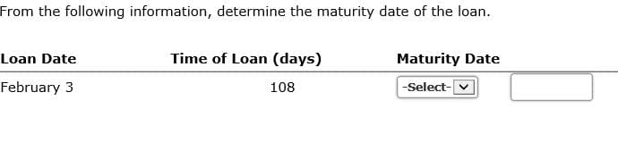 From the following information, determine the maturity date of the loan.
Loan Date
Time of Loan (days)
Maturity Date
February 3
108
-Select-
