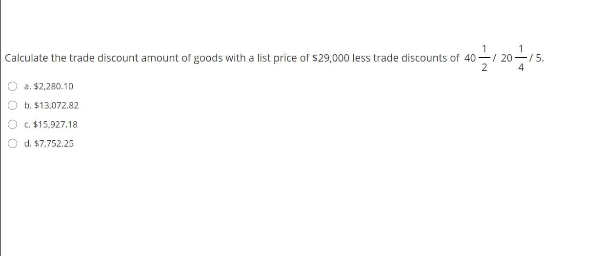 Calculate the trade discount amount of goods with a list price of $29,000 less trade discounts of 40-/ 20–/5.
4
2
a. $2,280.10
b. $13,072.82
C. $15,927.18
d. $7,752.25

