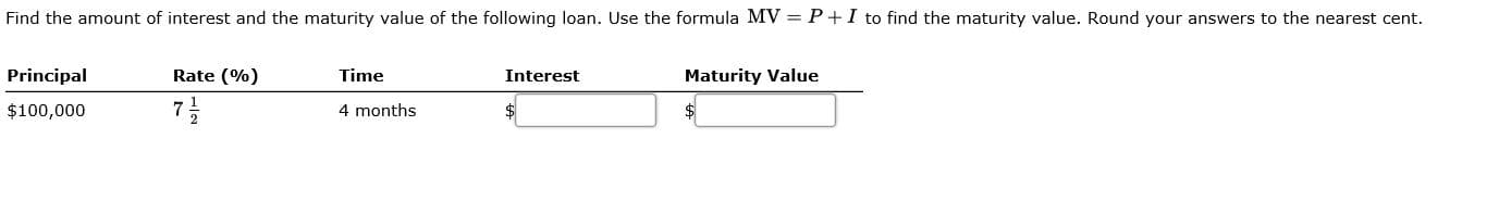 Find the amount of interest and the maturity value of the following loan. Use the formula MV =P+I to find the maturity value. Round your answers to the nearest cent.
Principal
Rate (%)
Time
Interest
Maturity Value
$100,000
7
4 months
