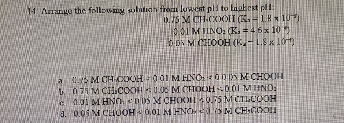 14. Arrange the following solution from lowest pH to highest pH:
0.75 M CH-COOH (K. = 1.8 x 10)
0.01 M HNO2 (Ka = 4.6 x 10)
0.05 М СНOOН К. — 1.8 х 10")
a. 0.75 М СН.СООН - 0.01 М HNO. < 0.0.05 М CHOOН
b. 0.75 M CH:COOH <0.05 M CHOOH <0.01 M HNO2
c. 0.01 M HNO2 <0.05 M CHOOH <0.75 M CH:COOH
d. 0.05 M CHOOH < 0.01 M HNO2 <0.75 M CH:COOH
