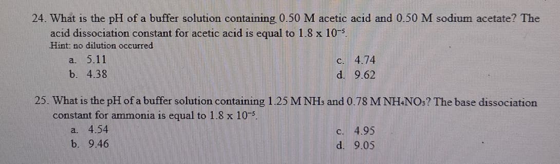 24. What is the pH of a buffer solution containing 0.50 M acetic acid and 0.50 M sodium acetate? The
acid dissociation constant for acetic acid is equal to 1.8 x 105
Hint: no dilution occurred
c. 4.74
d. 9.62
a.
5.11
b. 4.38
25. What is the pH of a buffer solution containing 1.25 M NH: and 0.78 M NH-NO:? The base dissociation
constant for ammonia is equal to 1.8 x 10-5
a. 4.54
b. 9.46
C. 4.95
d. 9.05
