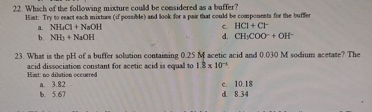 22. Which of the following mixture could be considered as a buffer?
Hint: Try to react each mixture (if possible) and look for a pair that could be components for the buffer
c. HC1 + CF
d. CH3COO+ OH-
a. NH4C1 + NAOH
b. NH3 + NaOH
23. What is the pH of a buffer solution containing 0.25 M acetic acid and 0.030 M sodium acetate? The
acid dissociation constant for acetic acid is equal to 1.8 x 10
Hint no dilution occurred
a. 3.82
b. 5.67
C. 10.18
d. 8.34
