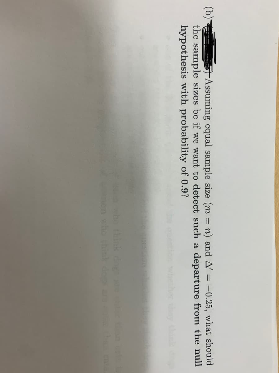 (b)-
the sample sizes be if we want to detect such a departure from the null
hypothesis with probability of 0.9?
Assuming equal sample size (m = n) and A' = -0.25, what should
whether they thik
ton ce
than cata.
a who think dogs
