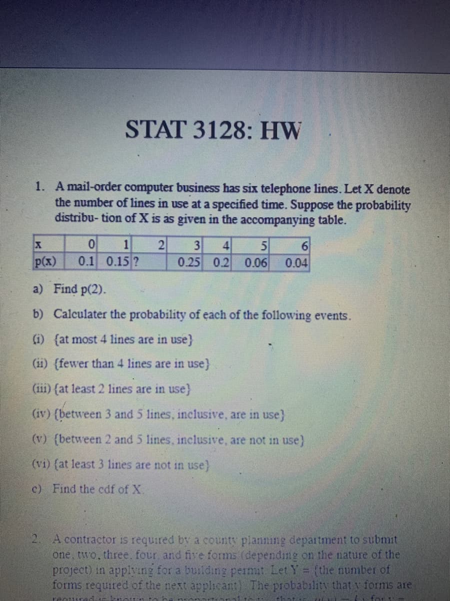 STAT 3128: HW
1. A mail-order computer business has six telephone lines. Let X denote
the number of lines in use at a specified time. Suppose the probability
distribu- tion of X is as given in the accompanying table.
2
X
p(x)
0 1
0.1 0.15 ?
5
3 4
0.25 0.2 0.06
6
0.04
a) Find p(2).
b) Calculater the probability of each of the following events.
(1) (at most 4 lines are in use}
(ii) (fewer than 4 lines are in use)
(iii) (at least 2 lines are in use)
(iv) (between 3 and 5 lines, inclusive, are in use)
(v) (between 2 and 5 lines, inclusive, are not in use}
(vi) (at least 3 lines are not in use)
c) Find the edf of X.
A contractor is required by a county planning department to submit
one, two, three, four, and five forms (depending on the nature of the
project) in applying for a building permit Let Y = {the number of
forms required of the next applicant). The probability that y forms are
Teoured.
- for --