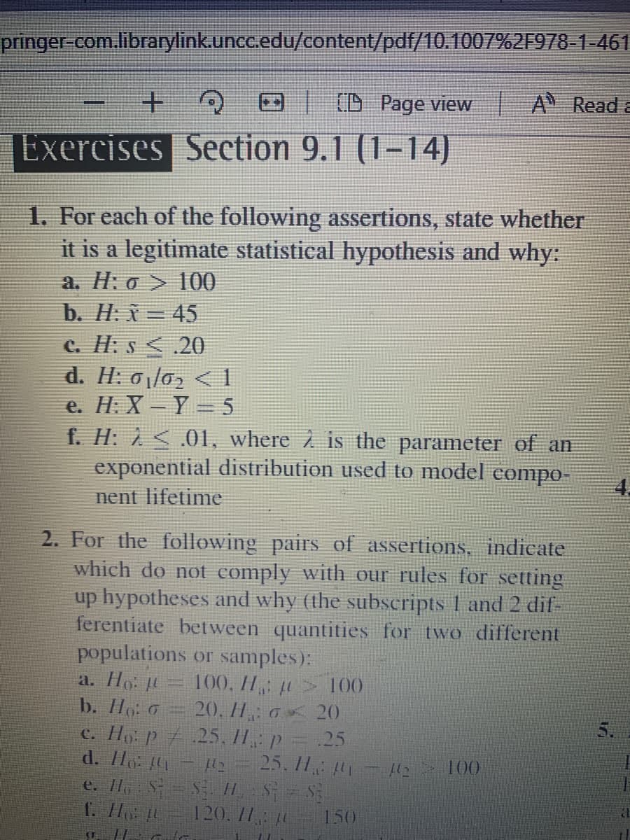 pringer-com.librarylink.uncc.edu/content/pdf/10.1007%2F978-1-461
(D Page view | A Reada
Exercises Section 9.1 (1-14)
1. For each of the following assertions, state whether
it is a legitimate statistical hypothesis and why:
a. H: o > 100
b. H: x = 45
C. H: s <.20
d. H: 01/02 < 1
e. H: X - Y = 5
f. H: 1 < .01, where à is the parameteT of an
exponential distribution used to model compo-
4.
nent lifetime
2. For the following pairs of assertions, indicate
which do not comply with our rules for setting
up hypotheses and why (the subscripts 1 and 2 dif-
ferentiate between quantities for two different
populations or samples):
a. Ho: u
b. Ho G
100, H > 100
20. H: 0 20
5.
c. H p + .25.11,: p
d. Ho
.25
25. 1H - H2
100
e. Ho S S H S S
f. H
120. 11 10
150
