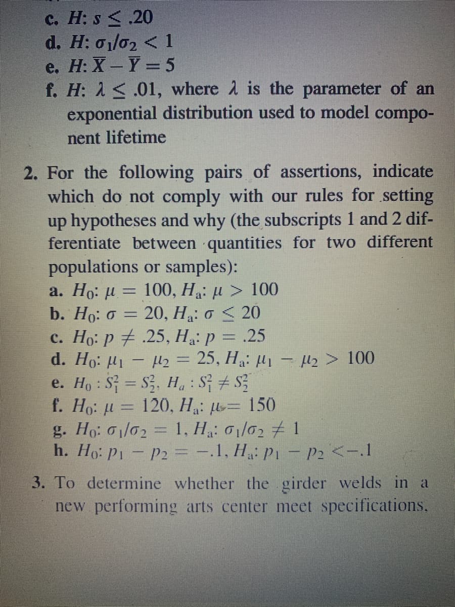 C. H: s <.20
d. Η : σ/σ21
е. Н: X — Y —5
f. H: A<.01, where 1 is the parameter of an
exponential distribution used to model compo-
nent lifetime
2. For the following pairs of assertions, indicate
which do not comply with our rules for setting
up hypotheses and why (the subscripts 1 and 2 dif-
ferentiate between quantities for two different
populations or samples):
а. Но: и — 100, На: и > 100
b. Ho: 0 = 20, H„: o < 20
c. Ho: p # .25, H: p = .25
d. Ho: H - 2 = 25, H: H1 - Hz> 100
e. Ho: S = S, H, : S; # S
f. Ho: u = 120, H = 150
g. Ho: o1/02 = 1, H,: 01/02 # 1
h. Ho: P1- P2 =-1, H P1 - P2 <-1
3. To determine whether the girder welds in a
new performing arts center meet specifications.
