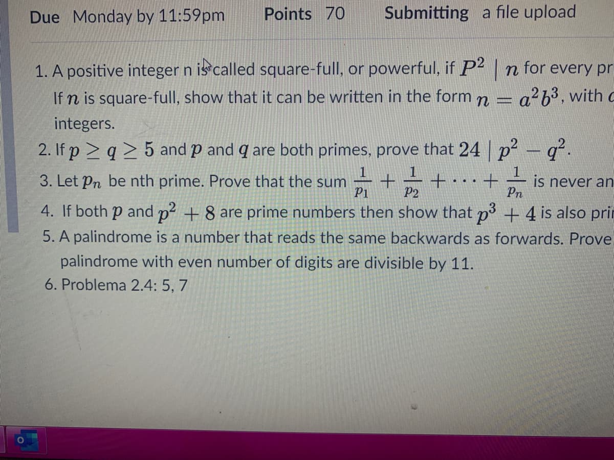 Due Monday by 11:59pm
Points 70
Submitting a file upload
1. A positive integer n is called square-full, or powerful, if P2 n for every pr
a b3, with c
If n is square-full, show that it can be written in the form n =
integers.
2. If p > q > 5 and p and q are both primes, prove that 24 p-q.
|
3. Let Pn be nth prime. Prove that the sum
P1
+.
P2
is never an
Pn
...
4. If both p and p + 8 are prime numbers then show that p + 4 is also prit
5. A palindrome is a number that reads the same backwards as forwards. Prove
palindrome with even number of digits are divisible by 11.
6. Problema 2.4: 5, 7
