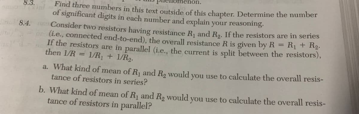 on.
Find three numbers in this text outside of this chapter. Determine the number
of significant digits in each number and explain your reasoning.
8.3.
inc 8.4. Consider two resistors having resistance R1 and Ro. If the resistors are in series
(i.e., connected end-to-end), the overall resistance R is given by R = Rị + R2.
If the resistors are in parallel (i.e., the current is split between the resistors),
then 1/R = 1/R, + 1/R9.
%3D
a. What kind of mean of R and R, would you use to calculate the overall resis-
tance of resistors in series?
b. What kind of mean of R, and R, would you use to calculate the overall resis-
tance of resistors in parallel?
